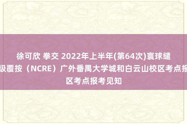 徐可欣 拳交 2022年上半年(第64次)寰球缱绻机品级覆按（NCRE）广外番禺大学城和白云山校区考点报考见知