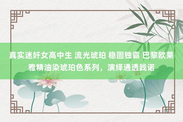 真实迷奸女高中生 流光琥珀 稳固独霸 巴黎欧莱雅精油染琥珀色系列，演绎通透践诺