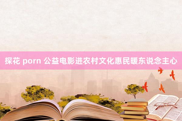探花 porn 公益电影进农村文化惠民暖东说念主心