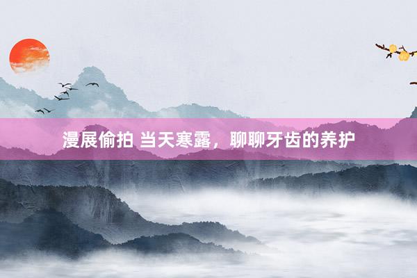 漫展偷拍 当天寒露,聊聊牙齿的养护