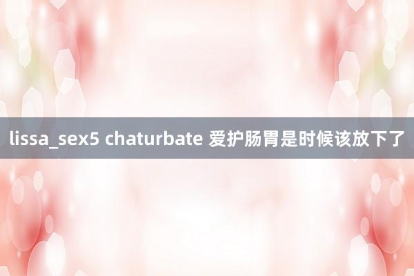 lissa_sex5 chaturbate 爱护肠胃是时候该放下了