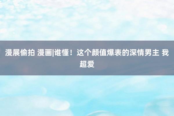 漫展偷拍 漫画|谁懂!这个颜值爆表的深情男主 我超爱