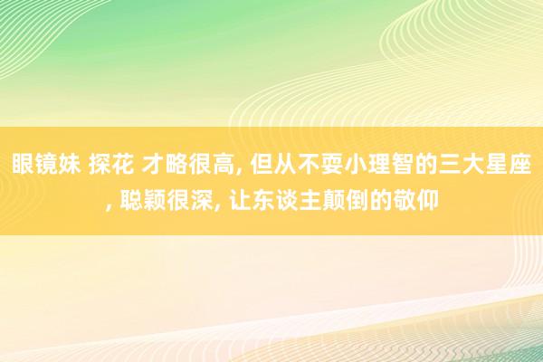眼镜妹 探花 才略很高， 但从不耍小理智的三大星座， 聪颖很深， 让东谈主颠倒的敬仰