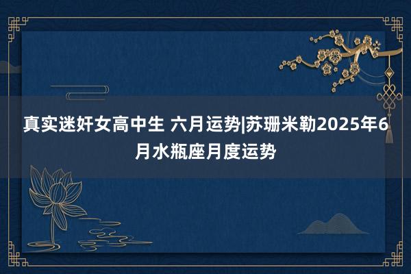 真实迷奸女高中生 六月运势|苏珊米勒2025年6月水瓶座月度运势