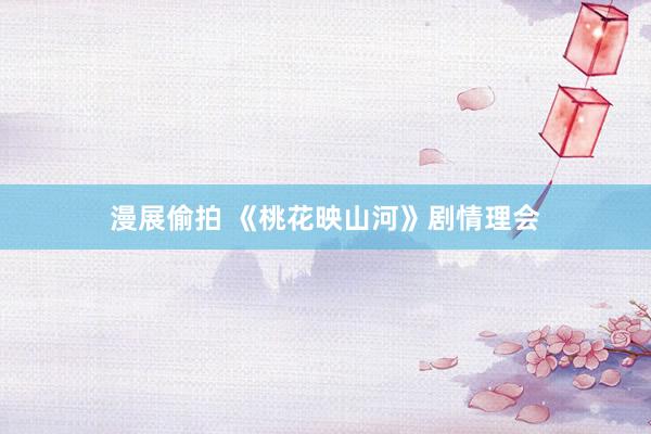 漫展偷拍 《桃花映山河》剧情理会